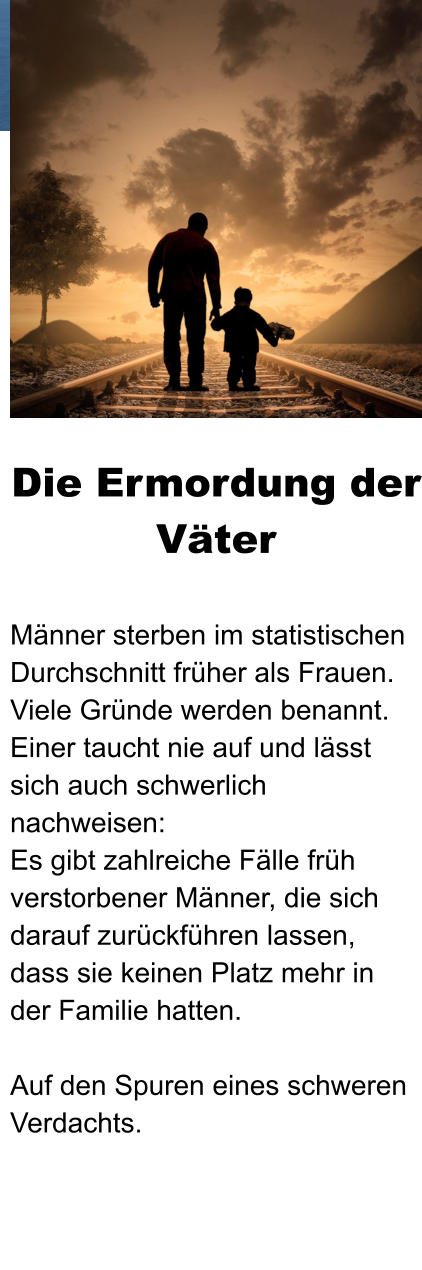 Die Ermordung der Väter  Männer sterben im statistischen Durchschnitt früher als Frauen. Viele Gründe werden benannt. Einer taucht nie auf und lässt sich auch schwerlich nachweisen: Es gibt zahlreiche Fälle früh verstorbener Männer, die sich darauf zurückführen lassen, dass sie keinen Platz mehr in der Familie hatten.  Auf den Spuren eines schweren Verdachts.